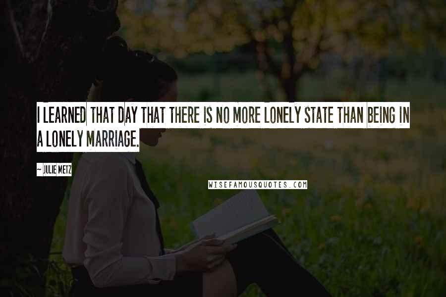 Julie Metz Quotes: I learned that day that there is no more lonely state than being in a lonely marriage.