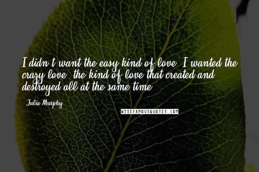 Julie Murphy Quotes: I didn't want the easy kind of love, I wanted the crazy love, the kind of love that created and destroyed all at the same time.