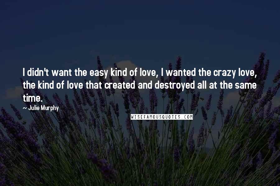 Julie Murphy Quotes: I didn't want the easy kind of love, I wanted the crazy love, the kind of love that created and destroyed all at the same time.