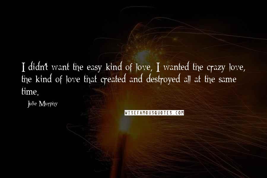 Julie Murphy Quotes: I didn't want the easy kind of love, I wanted the crazy love, the kind of love that created and destroyed all at the same time.