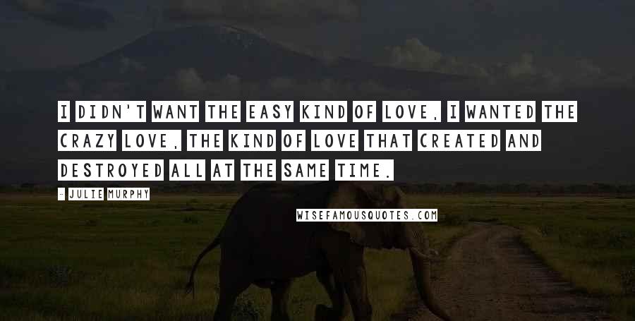 Julie Murphy Quotes: I didn't want the easy kind of love, I wanted the crazy love, the kind of love that created and destroyed all at the same time.