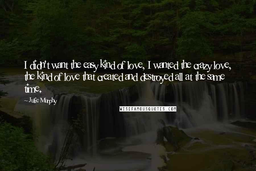 Julie Murphy Quotes: I didn't want the easy kind of love, I wanted the crazy love, the kind of love that created and destroyed all at the same time.