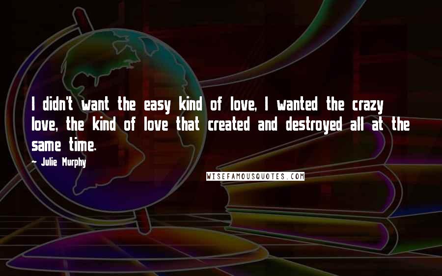 Julie Murphy Quotes: I didn't want the easy kind of love, I wanted the crazy love, the kind of love that created and destroyed all at the same time.