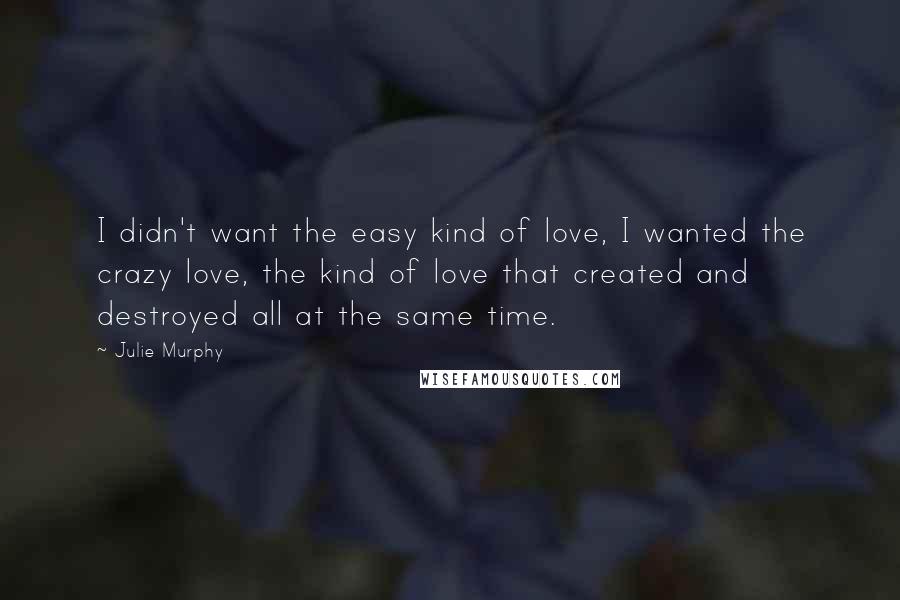 Julie Murphy Quotes: I didn't want the easy kind of love, I wanted the crazy love, the kind of love that created and destroyed all at the same time.