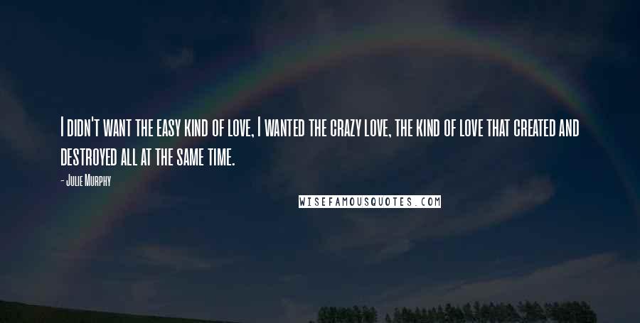 Julie Murphy Quotes: I didn't want the easy kind of love, I wanted the crazy love, the kind of love that created and destroyed all at the same time.