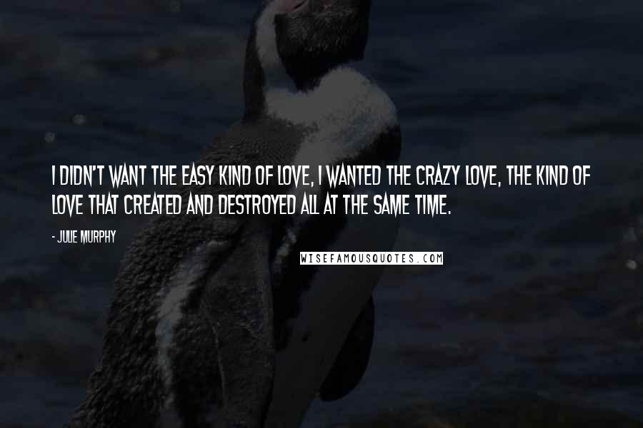 Julie Murphy Quotes: I didn't want the easy kind of love, I wanted the crazy love, the kind of love that created and destroyed all at the same time.