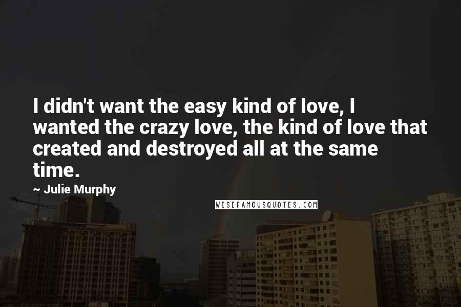 Julie Murphy Quotes: I didn't want the easy kind of love, I wanted the crazy love, the kind of love that created and destroyed all at the same time.