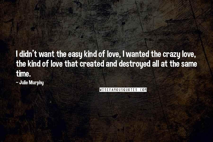 Julie Murphy Quotes: I didn't want the easy kind of love, I wanted the crazy love, the kind of love that created and destroyed all at the same time.