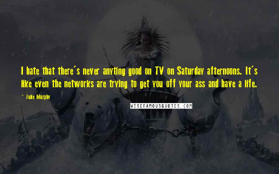 Julie Murphy Quotes: I hate that there's never anyting good on TV on Saturday afternoons. It's like even the networks are trying to get you off your ass and have a life.