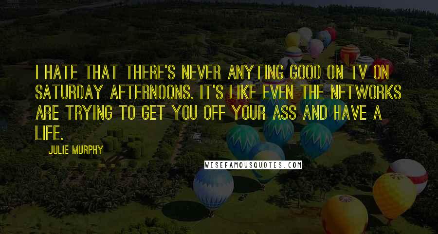 Julie Murphy Quotes: I hate that there's never anyting good on TV on Saturday afternoons. It's like even the networks are trying to get you off your ass and have a life.