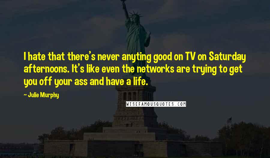 Julie Murphy Quotes: I hate that there's never anyting good on TV on Saturday afternoons. It's like even the networks are trying to get you off your ass and have a life.