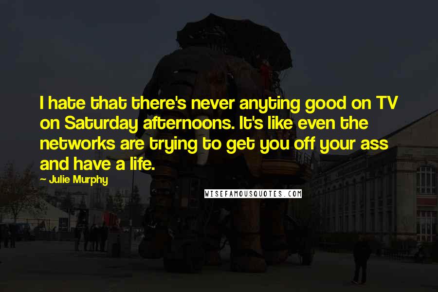 Julie Murphy Quotes: I hate that there's never anyting good on TV on Saturday afternoons. It's like even the networks are trying to get you off your ass and have a life.