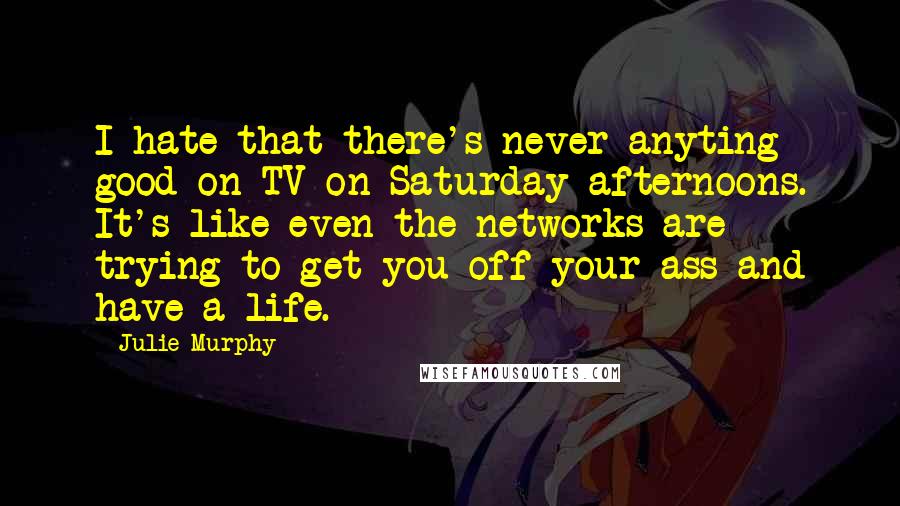 Julie Murphy Quotes: I hate that there's never anyting good on TV on Saturday afternoons. It's like even the networks are trying to get you off your ass and have a life.