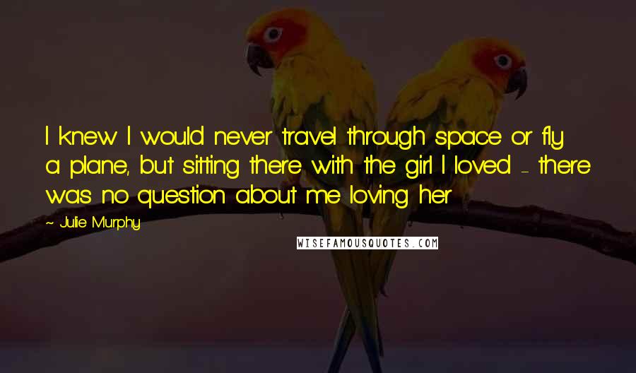 Julie Murphy Quotes: I knew I would never travel through space or fly a plane, but sitting there with the girl I loved - there was no question about me loving her