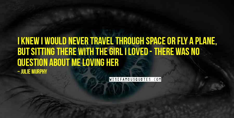 Julie Murphy Quotes: I knew I would never travel through space or fly a plane, but sitting there with the girl I loved - there was no question about me loving her