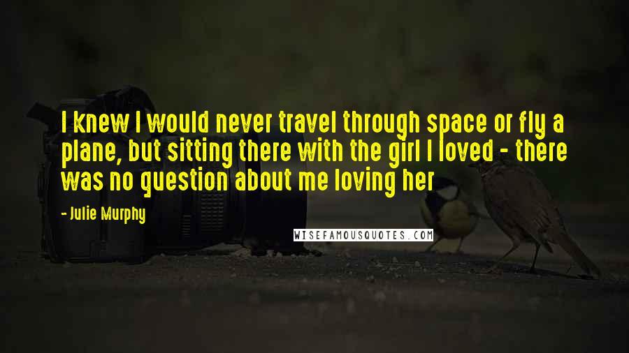 Julie Murphy Quotes: I knew I would never travel through space or fly a plane, but sitting there with the girl I loved - there was no question about me loving her