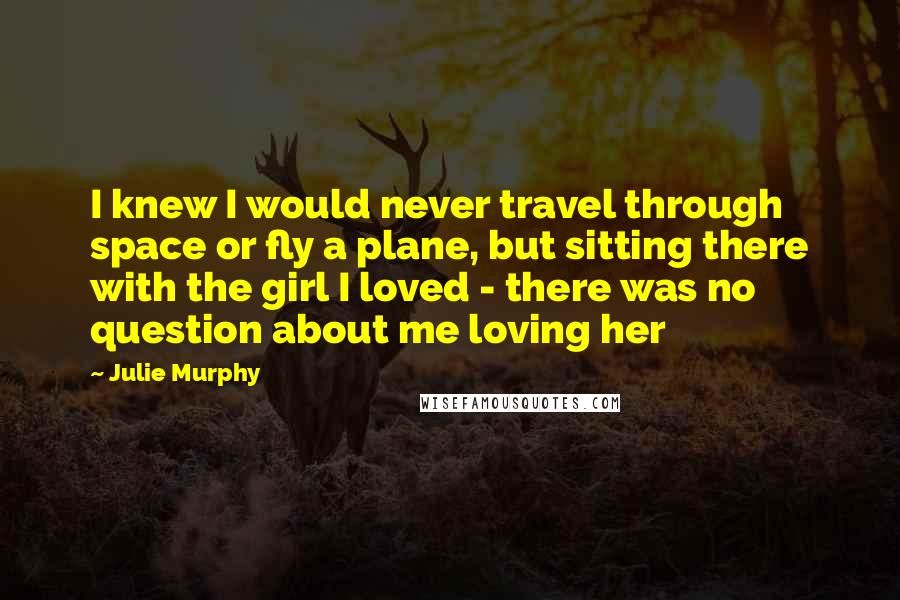 Julie Murphy Quotes: I knew I would never travel through space or fly a plane, but sitting there with the girl I loved - there was no question about me loving her