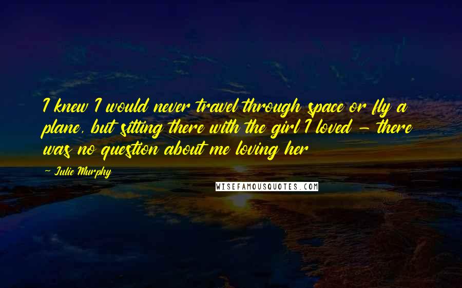Julie Murphy Quotes: I knew I would never travel through space or fly a plane, but sitting there with the girl I loved - there was no question about me loving her
