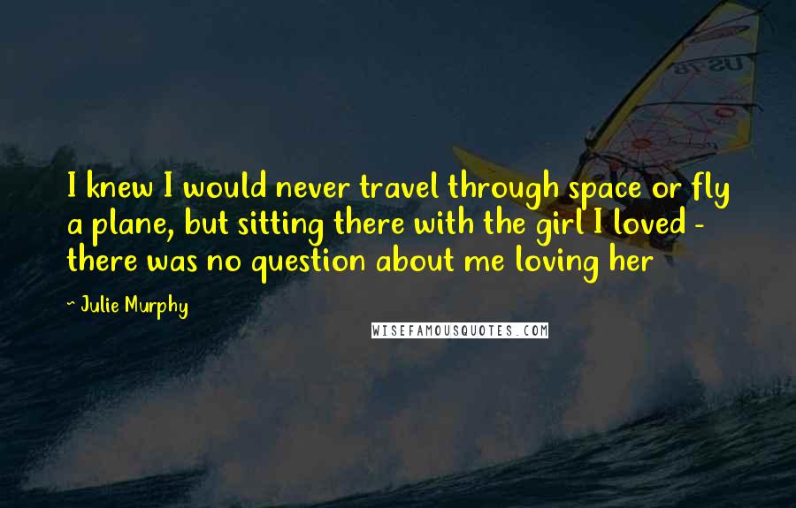 Julie Murphy Quotes: I knew I would never travel through space or fly a plane, but sitting there with the girl I loved - there was no question about me loving her