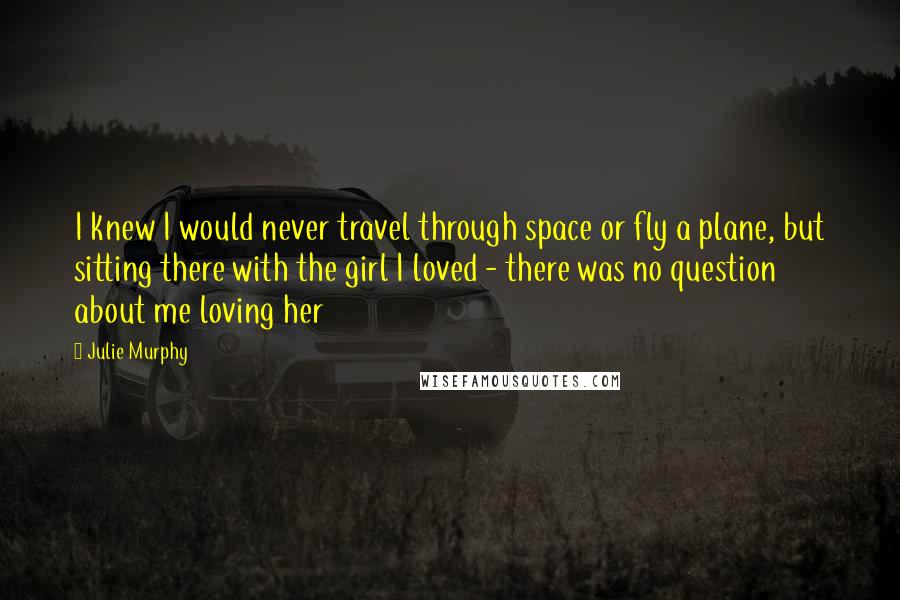 Julie Murphy Quotes: I knew I would never travel through space or fly a plane, but sitting there with the girl I loved - there was no question about me loving her