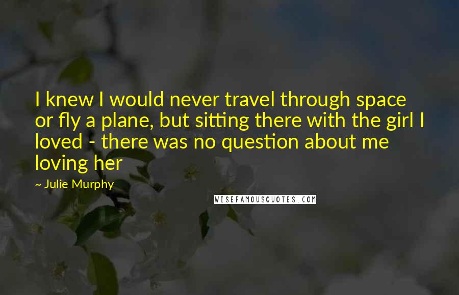 Julie Murphy Quotes: I knew I would never travel through space or fly a plane, but sitting there with the girl I loved - there was no question about me loving her
