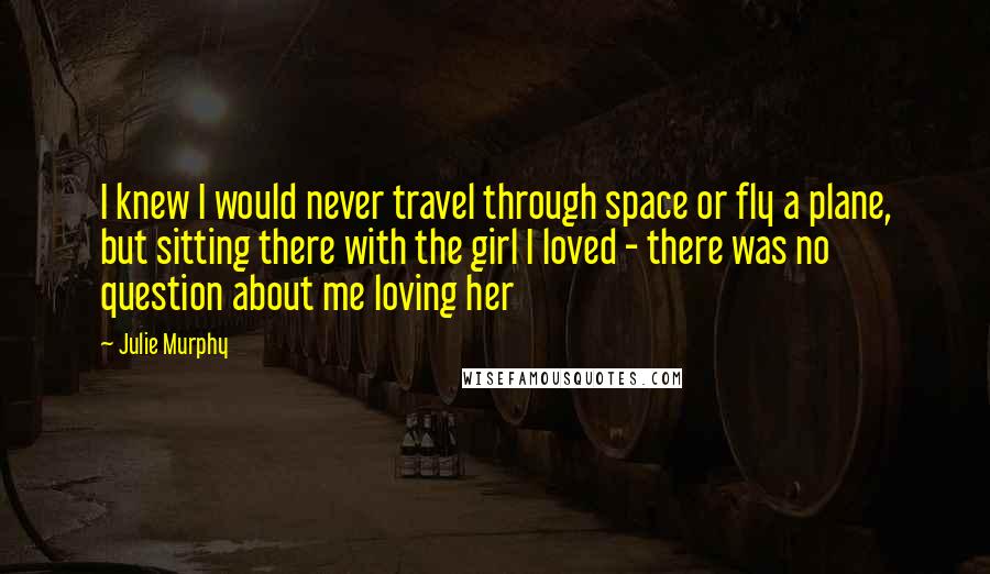 Julie Murphy Quotes: I knew I would never travel through space or fly a plane, but sitting there with the girl I loved - there was no question about me loving her
