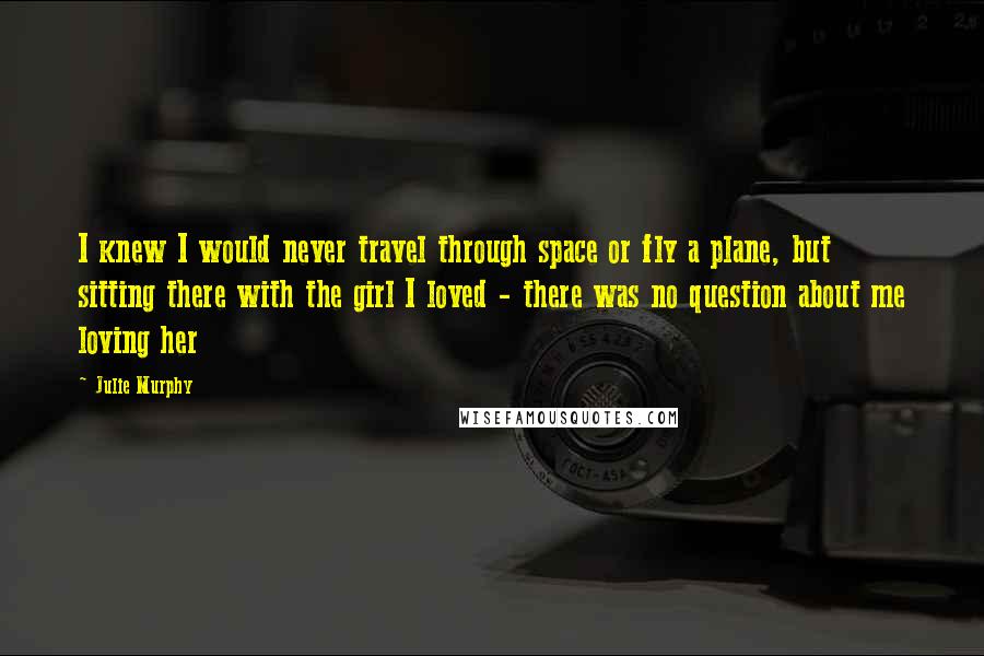 Julie Murphy Quotes: I knew I would never travel through space or fly a plane, but sitting there with the girl I loved - there was no question about me loving her