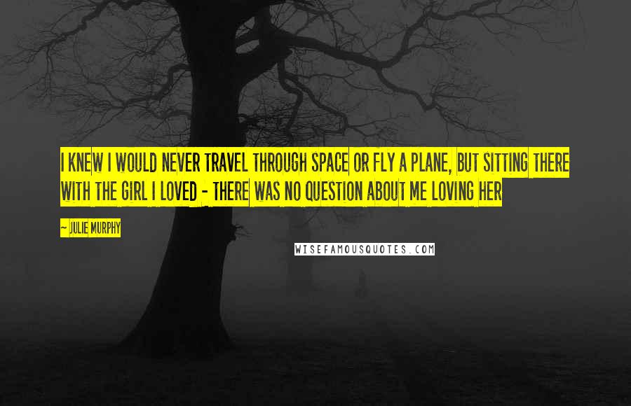 Julie Murphy Quotes: I knew I would never travel through space or fly a plane, but sitting there with the girl I loved - there was no question about me loving her
