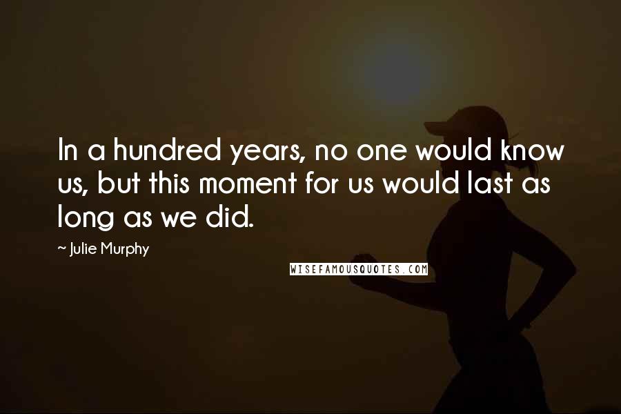 Julie Murphy Quotes: In a hundred years, no one would know us, but this moment for us would last as long as we did.