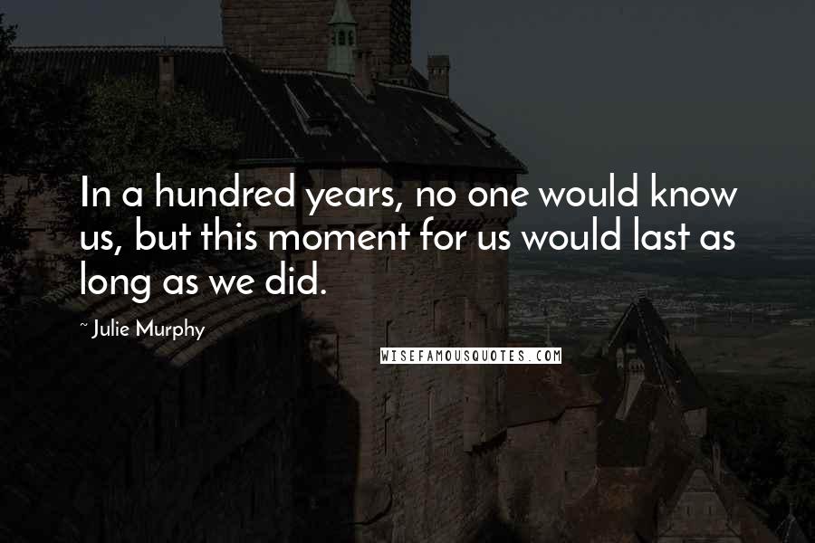 Julie Murphy Quotes: In a hundred years, no one would know us, but this moment for us would last as long as we did.