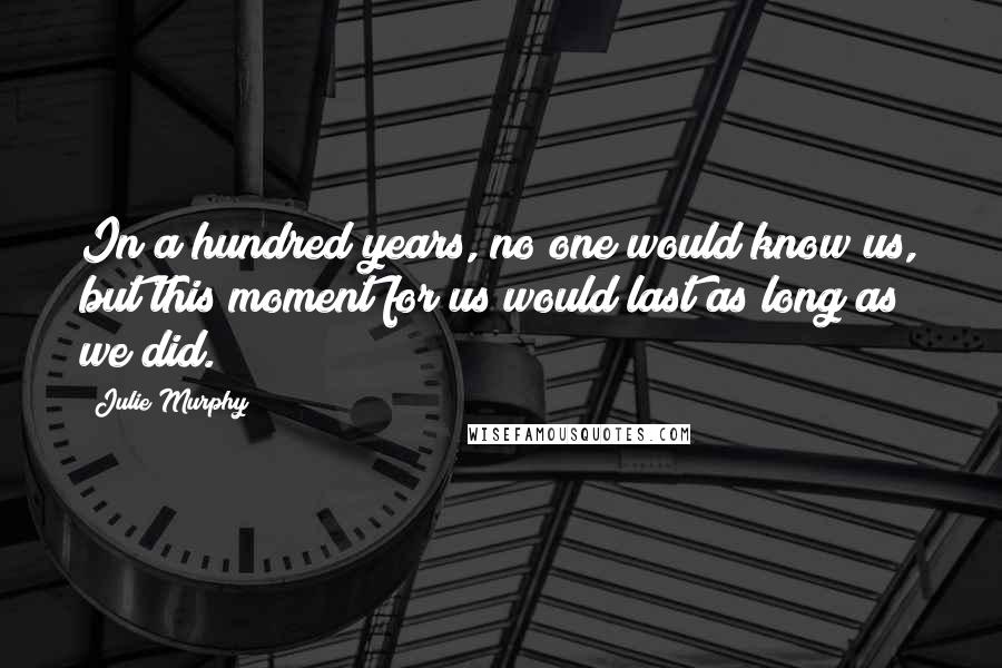 Julie Murphy Quotes: In a hundred years, no one would know us, but this moment for us would last as long as we did.