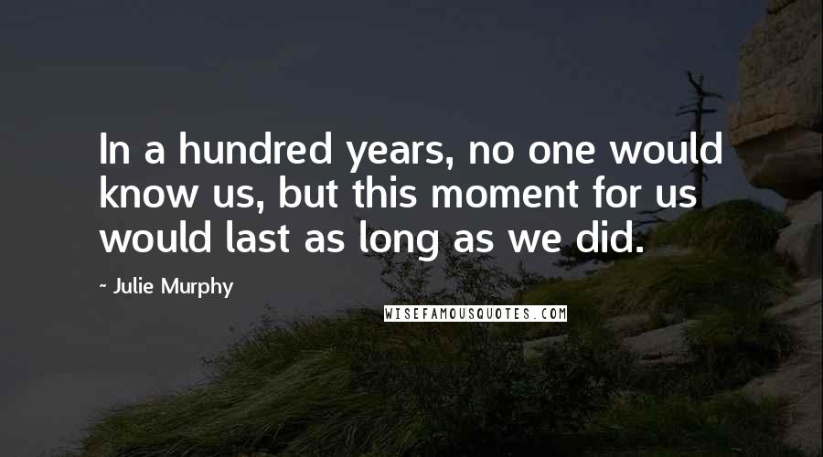 Julie Murphy Quotes: In a hundred years, no one would know us, but this moment for us would last as long as we did.