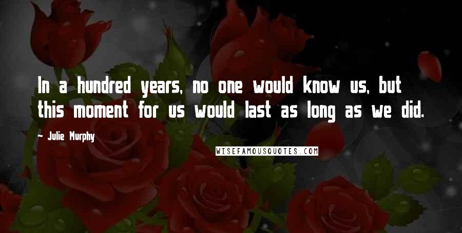 Julie Murphy Quotes: In a hundred years, no one would know us, but this moment for us would last as long as we did.