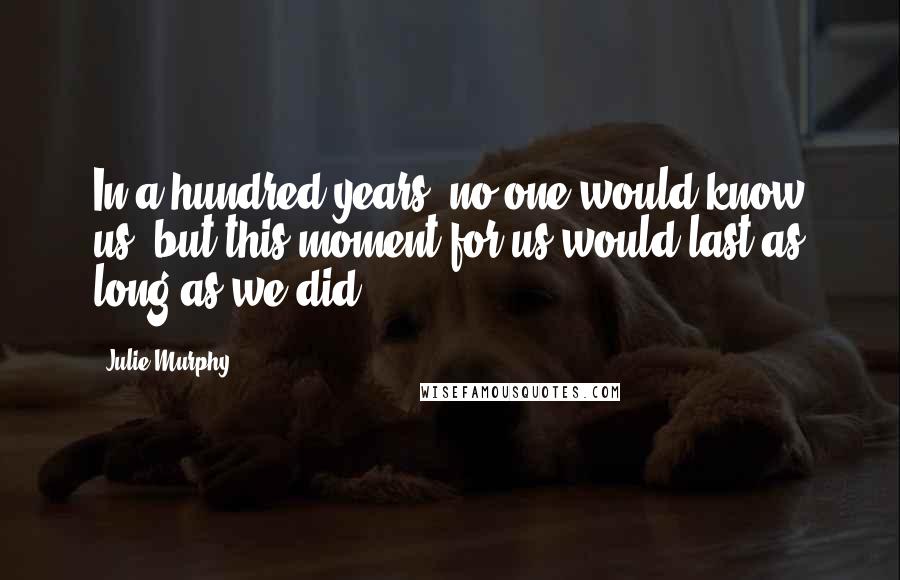 Julie Murphy Quotes: In a hundred years, no one would know us, but this moment for us would last as long as we did.