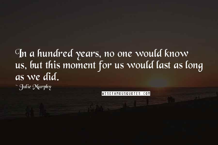 Julie Murphy Quotes: In a hundred years, no one would know us, but this moment for us would last as long as we did.