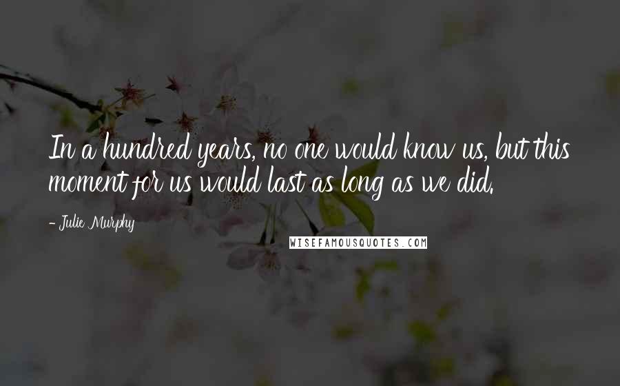 Julie Murphy Quotes: In a hundred years, no one would know us, but this moment for us would last as long as we did.