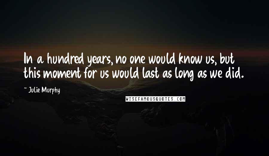 Julie Murphy Quotes: In a hundred years, no one would know us, but this moment for us would last as long as we did.