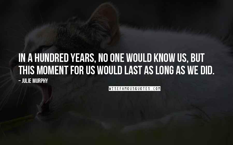 Julie Murphy Quotes: In a hundred years, no one would know us, but this moment for us would last as long as we did.