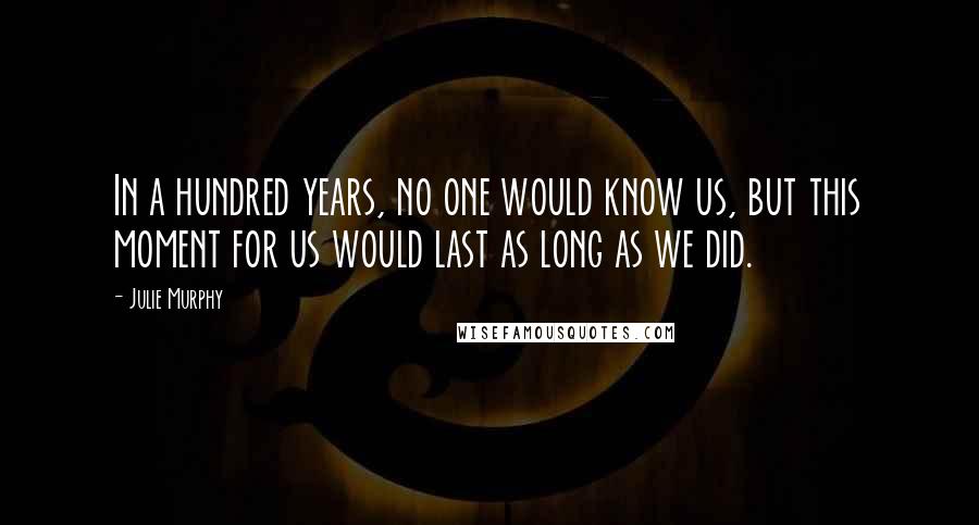 Julie Murphy Quotes: In a hundred years, no one would know us, but this moment for us would last as long as we did.