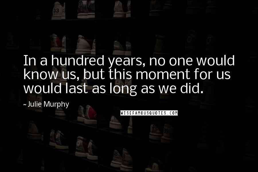 Julie Murphy Quotes: In a hundred years, no one would know us, but this moment for us would last as long as we did.