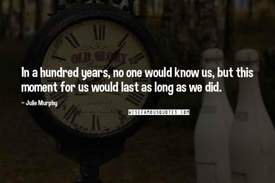 Julie Murphy Quotes: In a hundred years, no one would know us, but this moment for us would last as long as we did.