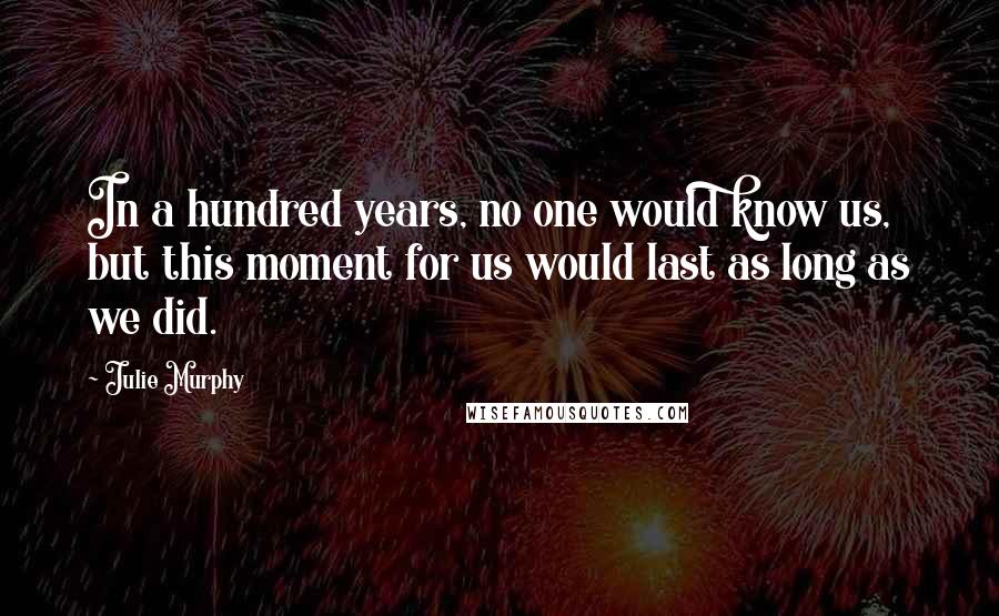 Julie Murphy Quotes: In a hundred years, no one would know us, but this moment for us would last as long as we did.