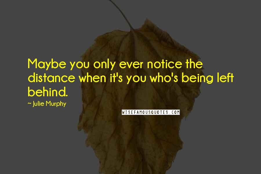 Julie Murphy Quotes: Maybe you only ever notice the distance when it's you who's being left behind.