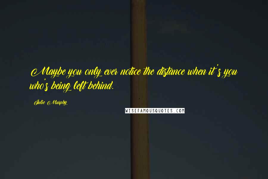 Julie Murphy Quotes: Maybe you only ever notice the distance when it's you who's being left behind.