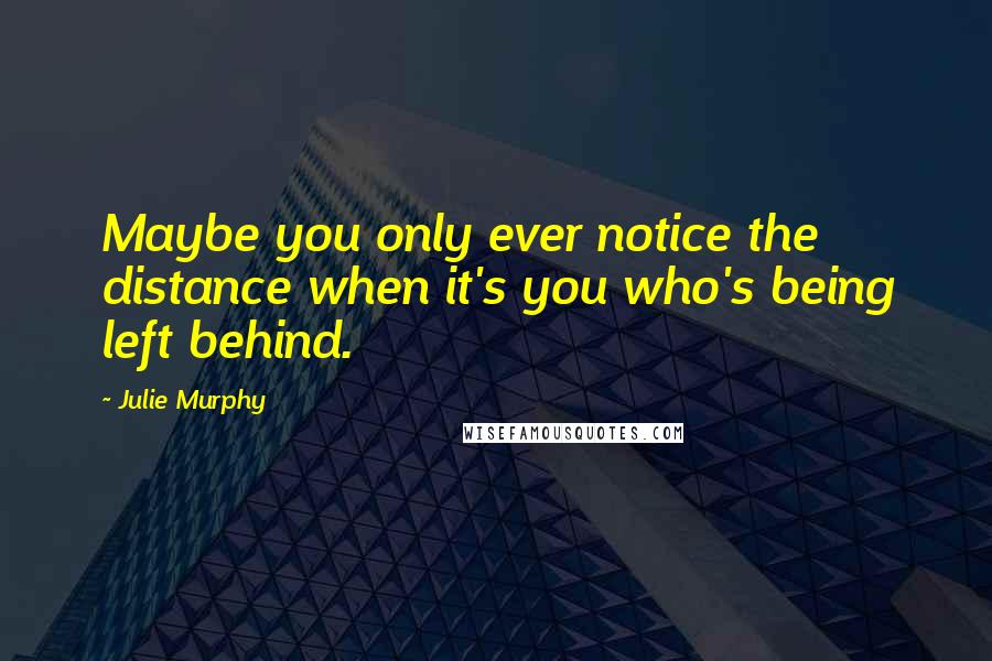 Julie Murphy Quotes: Maybe you only ever notice the distance when it's you who's being left behind.