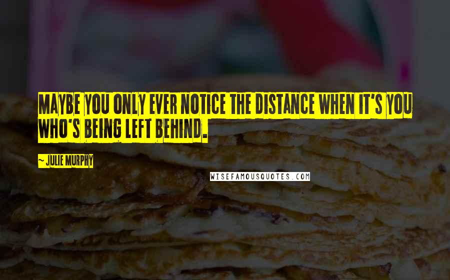 Julie Murphy Quotes: Maybe you only ever notice the distance when it's you who's being left behind.