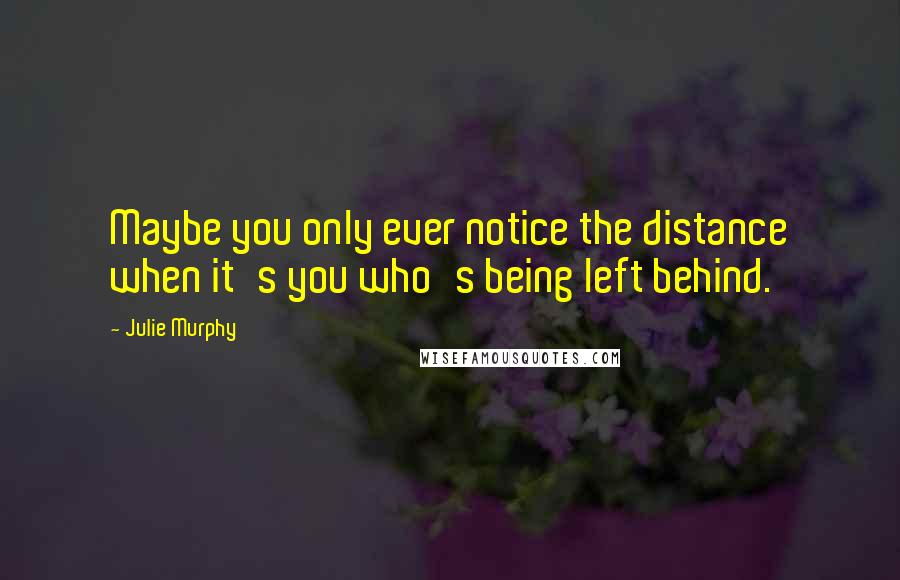 Julie Murphy Quotes: Maybe you only ever notice the distance when it's you who's being left behind.