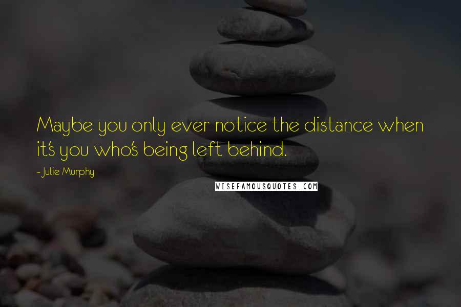 Julie Murphy Quotes: Maybe you only ever notice the distance when it's you who's being left behind.