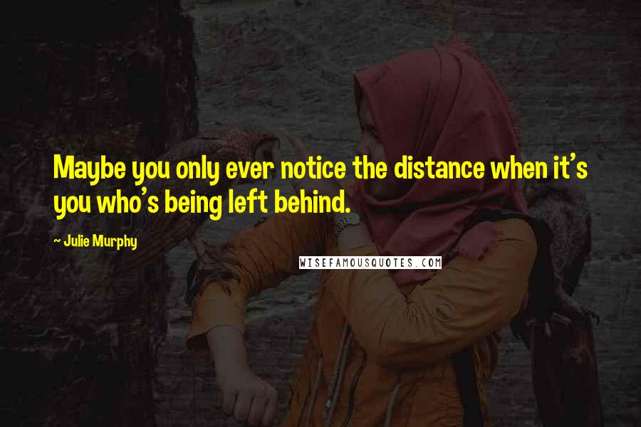 Julie Murphy Quotes: Maybe you only ever notice the distance when it's you who's being left behind.