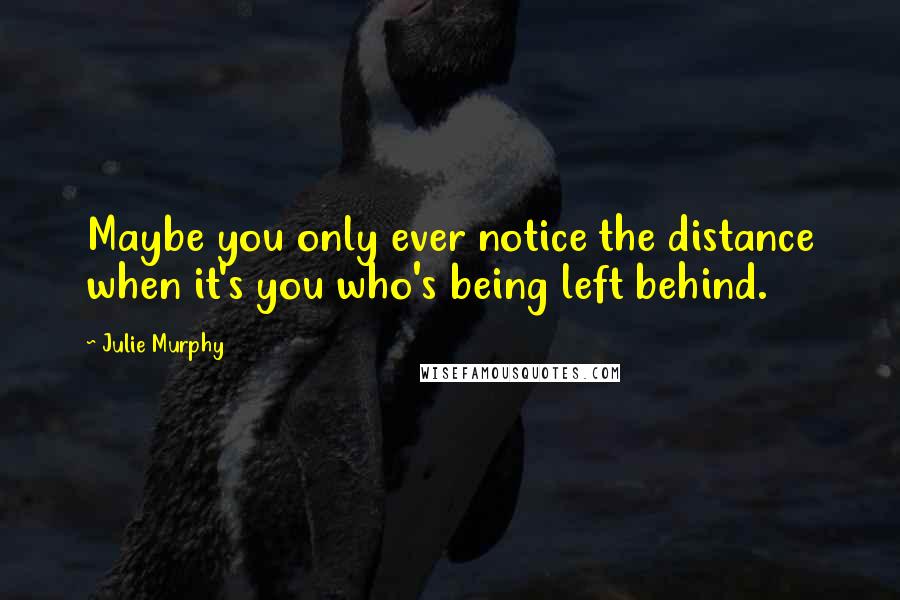 Julie Murphy Quotes: Maybe you only ever notice the distance when it's you who's being left behind.